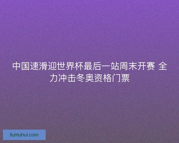 中国速滑迎世界杯最后一站周末开赛 全力冲击冬奥资格门票