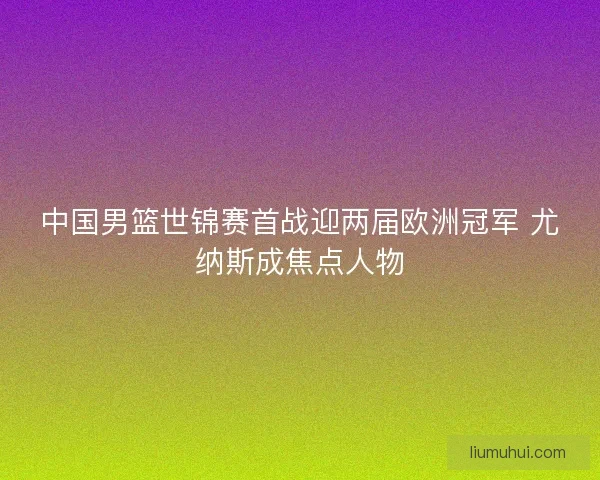 中国男篮世锦赛首战迎两届欧洲冠军 尤纳斯成焦点人物