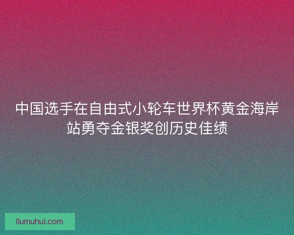 中国选手在自由式小轮车世界杯黄金海岸站勇夺金银奖创历史佳绩